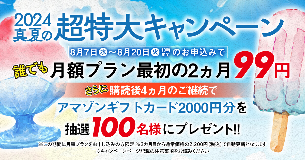 2024真夏の超特大キャンペーン 8月7日（水）〜8月20日（火）10時までのお申込みで誰でも月額プラン最初の2カ月99円。さらに購読後４ヵ月のご継続でアマゾンギフトカード2000円分を抽選100名様にプレゼント！