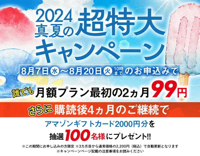 2024真夏の超特大キャンペーン 8月7日（水）〜8月20日（火）10時までのお申込みで誰でも月額プラン最初の2カ月99円。さらに購読後４ヵ月のご継続でアマゾンギフトカード2000円分を抽選100名様にプレゼント！