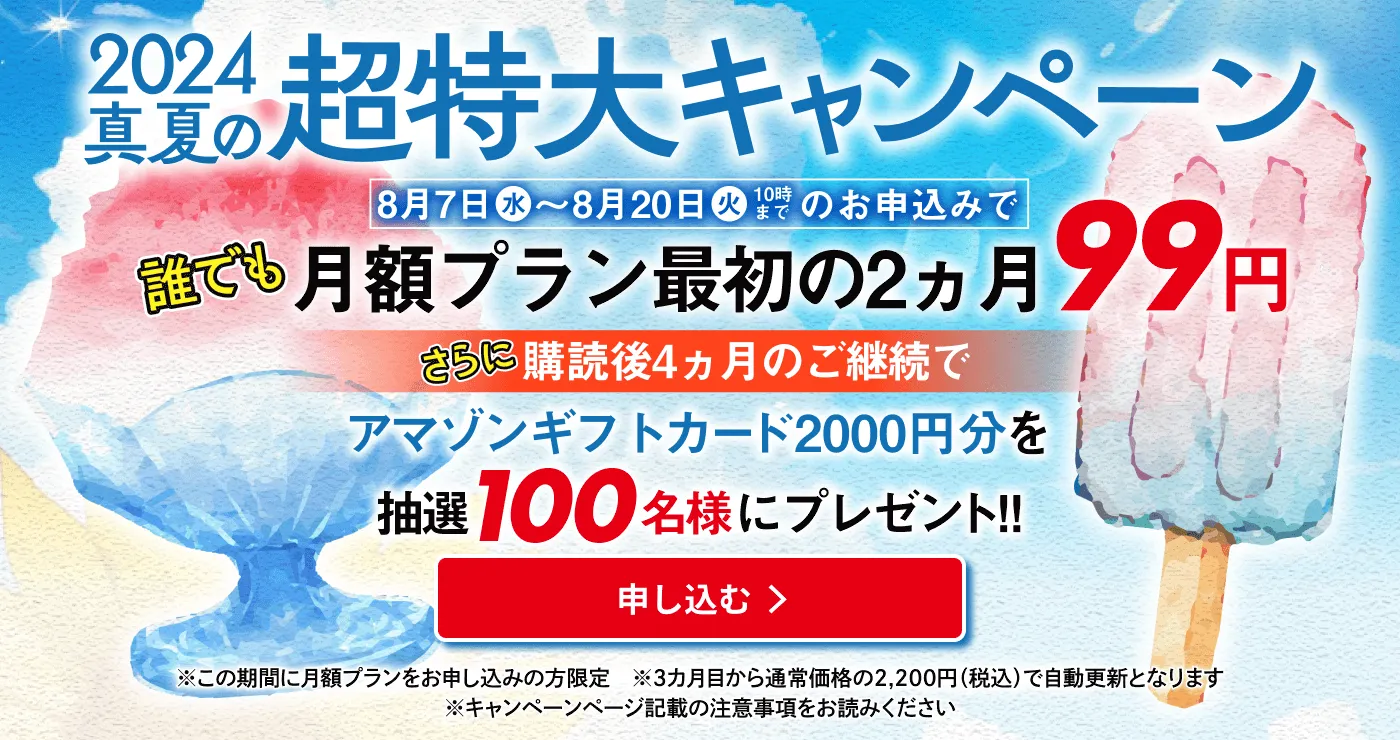 2024真夏の超特大キャンペーン 8月7日（水）〜8月20日（火）10時までのお申込みで誰でも月額プラン最初の2カ月99円。さらに購読後４ヵ月のご継続でアマゾンギフトカード2000円分を抽選100名様にプレゼント！！